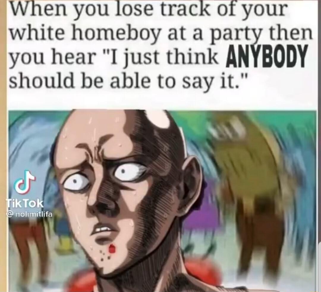 When you lose track of your white homeboy at a party then you hear I just think AN should be able to say it BODY