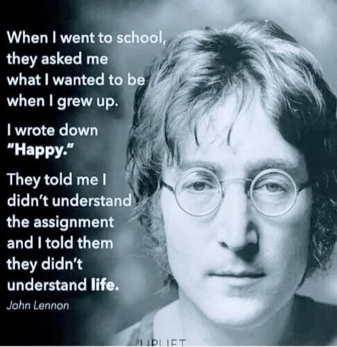 When I went to school, they asked me what I wanted to be when I grew up. I wrote down “Happy.” They told me I didn’t understand the assignment and I told them they didn’t understand life. John Lennon