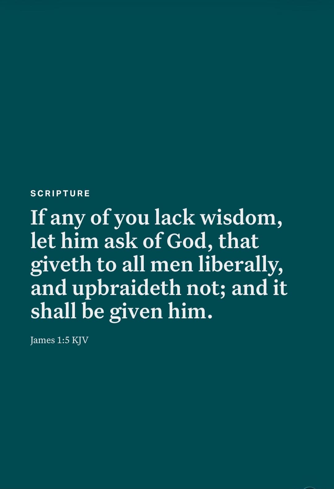 SCRIPTURE If any of you lack wisdom, let him ask of God, that giveth to all men liberally, and upbraideth not; and it shall be given him. James 1:5 KJV