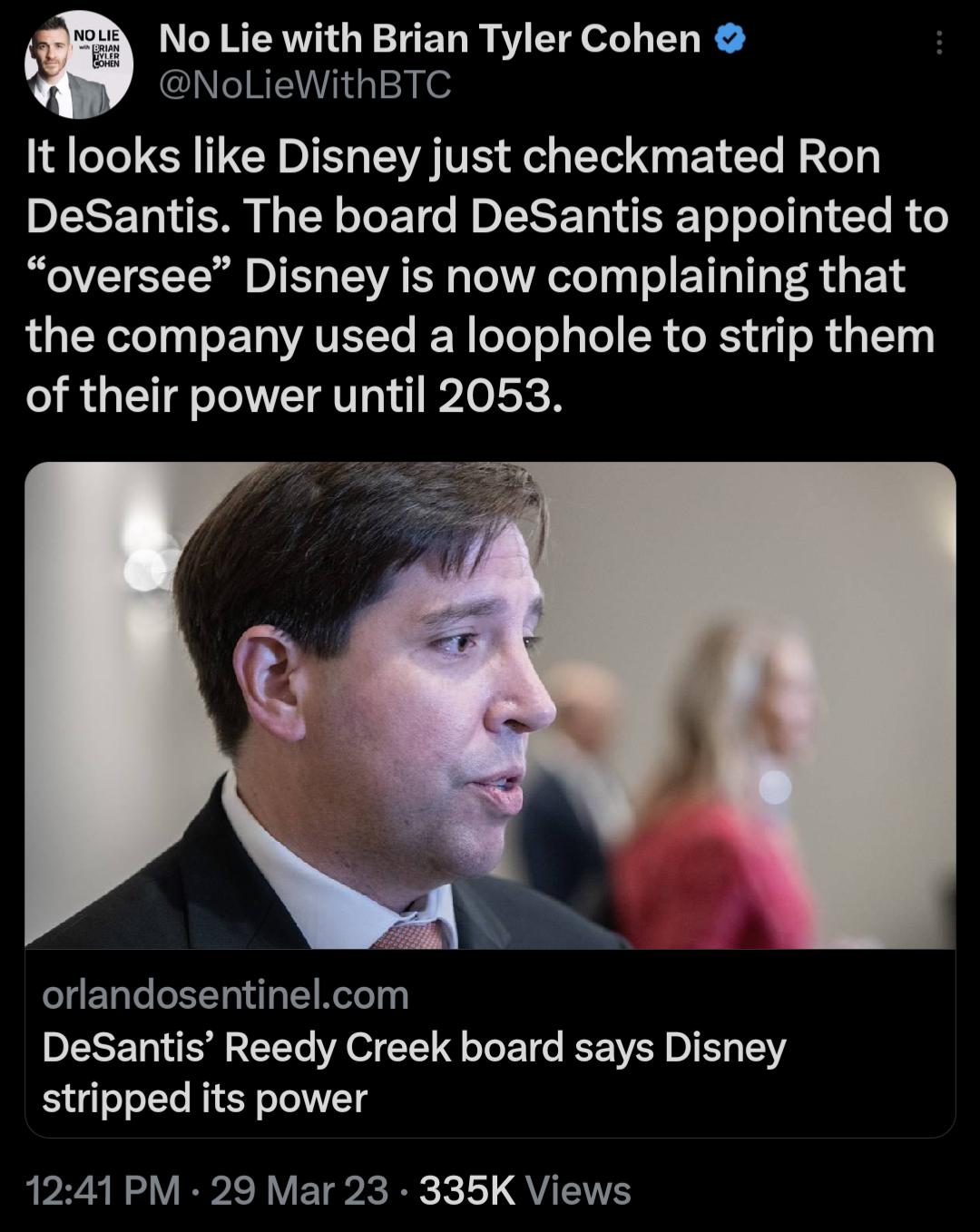 No Lie with Brian Tyler Cohen NoLieWithBTC It looks like Disney just checkmated Ron DeSantis The board DeSantis appointed to oversee Disney is now complaining that the company used a loophole to strip them of their power until 2053 LELCEEERL ERT DeSantis Reedy Creek board says Disney stripped its power 1241 PM 29 Mar 23 335K Views