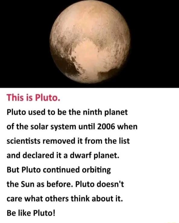 Pluto used to be the ninth planet of the solar system until 2006 when scientists removed it from the list and declared it a dwarf planet But Pluto continued orbiting the Sun as before Pluto doesnt care what others think about it Be like Pluto