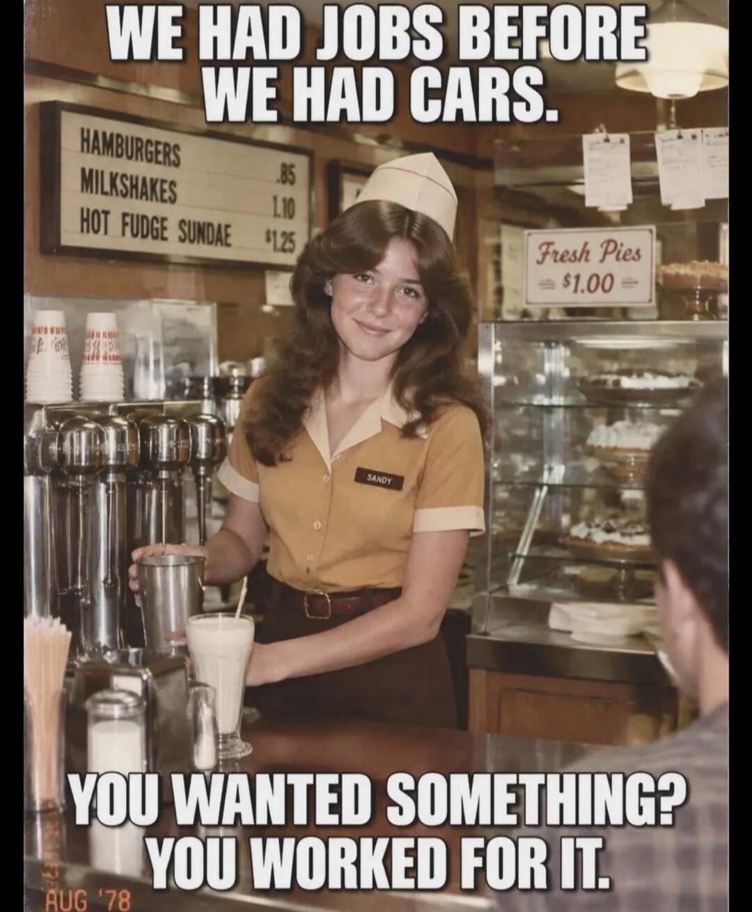 WE HAD JOBS BEFORE WE HAD CARS. HAMBURGERS .85 MILKSHAKES 1.10 HOT FUDGE SUNDAE $1.25 Fresh Pies $1.00 YOU WANTED SOMETHING? YOU WORKED FOR IT. AUG '78