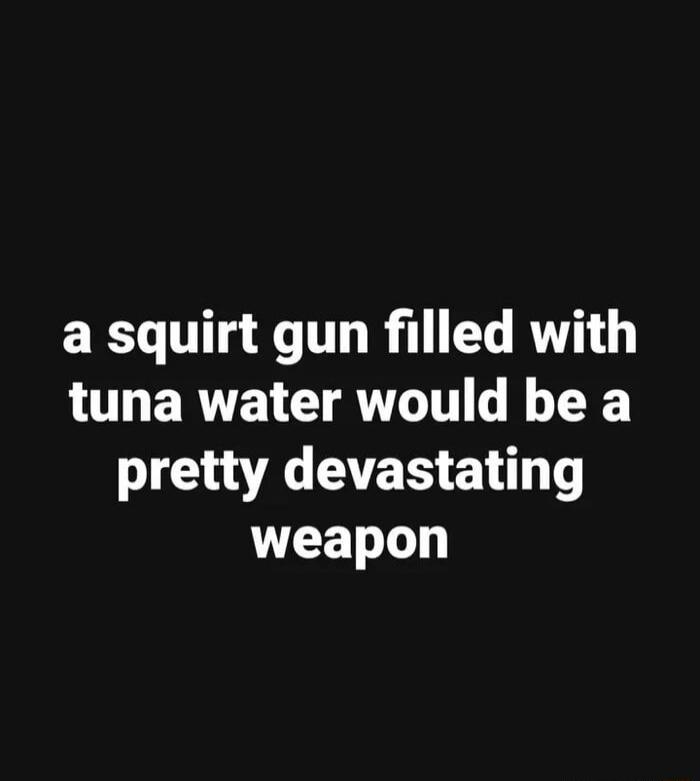 a squirt gun filled with tuna water would be a pretty devastating weapon