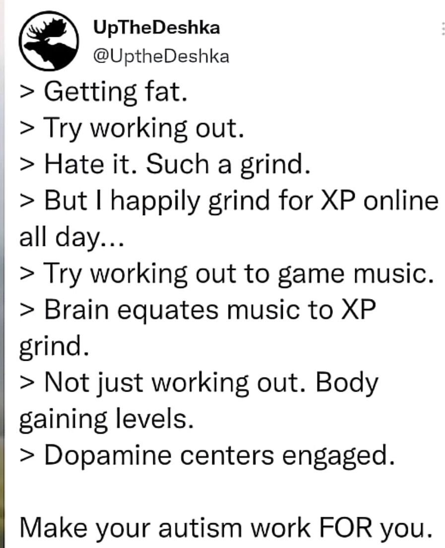 UpTheDeshka UptheDeshka Getting fat Try working out Hate it Such a grind But happily grind for XP online all day Try working out to game music Brain equates music to XP grind Not just working out Body gaining levels Dopamine centers engaged Make your autism work FOR you 1044 AM 18 May 22 Twitter for Android