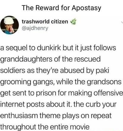 The Reward for Apostasy trashworld citizen ajdhenry a sequel to dunkirk but it just follows granddaughters of the rescued soldiers as theyre abused by paki grooming gangs while the grandsons get sent to prison for making offensive internet posts about it the curb your enthusiasm theme plays on repeat throughout the entire movie