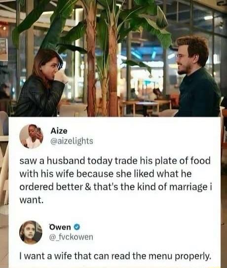 Aize @aizelights saw a husband today trade his plate of food with his wife because she liked what he ordered better & that's the kind of marriage i want. Owen @_fvckowen I want a wife that can read the menu properly.