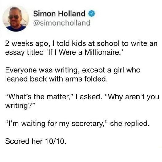 Simon Holland simoncholland 2 weeks ago told kids at school to write an essay titled If Were a Millionaire Everyone was writing except a girl who leaned back with arms folded Whats the matter asked Why arent you writing Im waiting for my secretary she replied Scored her 1010