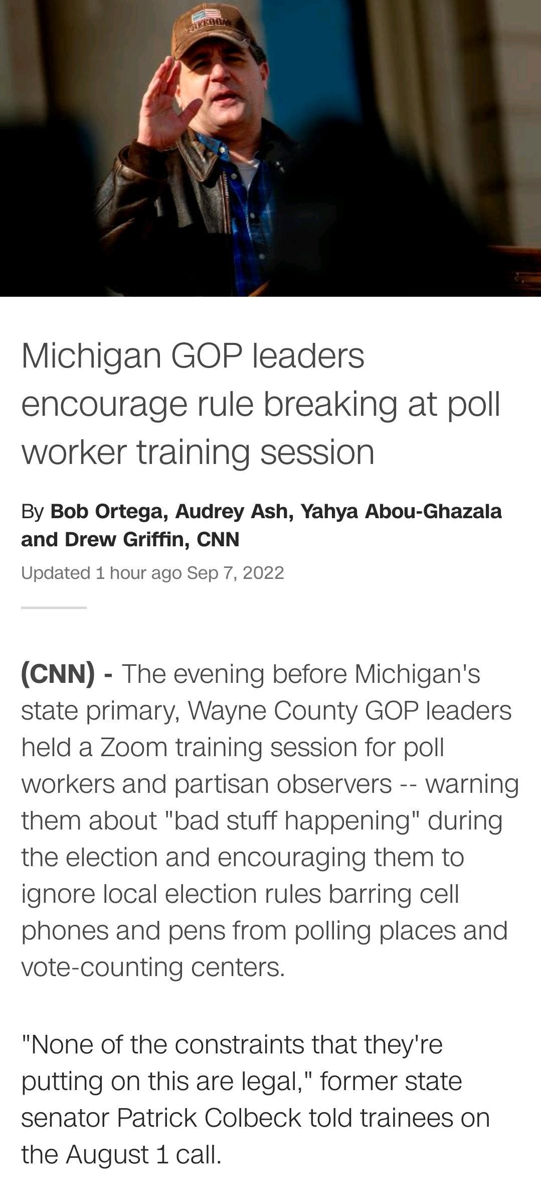 Michigan GOP leaders encourage rule breaking at poll worker training session By Bob Ortega Audrey Ash Yahya Abou Ghazala and Drew Griffin CNN Updated 1 hour ago Sep 7 2022 CNN The evening before Michigans state primary Wayne County GOP leaders held a Zoom training session for poll workers and partisan observers warning them about bad stuff happening during the election and encouraging them to igno