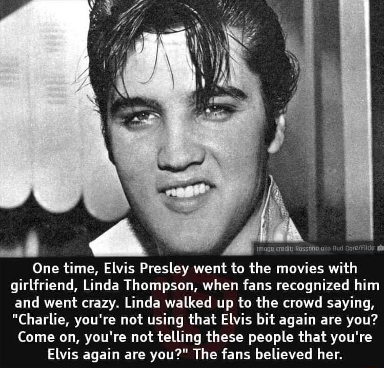 One time Elvis Presley went to the movies with girlfriend Linda Thompson when fans recognized him d went crazy Linda walked up to the crowd saying Charlie youre not using that Elvis bit again are you Come on youre not telling these people that youre Elvis again are you The fans believed her