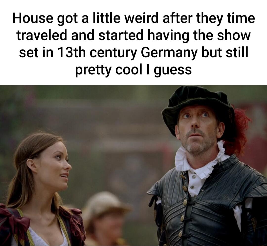 House got a little weird after they time traveled and started having the show set in 13th century Germany but still pretty cool guess