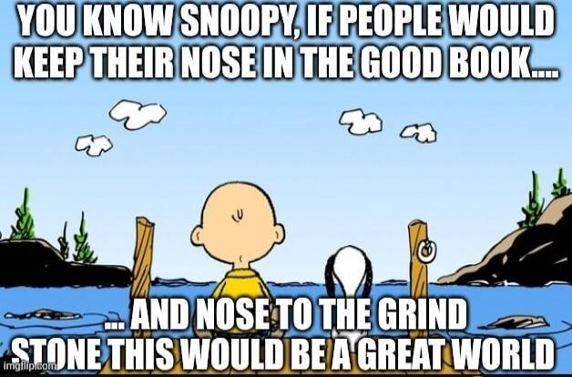 YOU KNOW SNOOPY, IF PEOPLE WOULD KEEP THEIR NOSE IN THE GOOD BOOK....
AND NOSE TO THE GRIND STONE THIS WOULD BE A GREAT WORLD