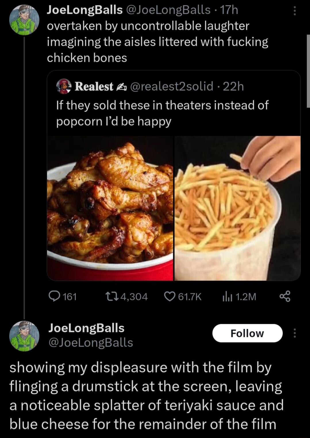 JoeLongBalls JoeLongBalls 17h overtaken by uncontrollable laughter imagining the aisles littered with fucking chicken bones 2 Realest realest2solid 22h LRGEE G LR G LR G S B CE R popcorn Id be happy Q161 14304 Q617K it2m JLEIRTTE Follow JoeLongBalls showing my displeasure with the film by flinging a drumstick at the screen leaving a noticeable splatter of teriyaki sauce and SIS EEELR IR LN EIR T E