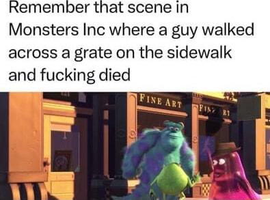 emember that scene in Monsters Inc where a guy walked across a grate on the sidewalk and fucking died