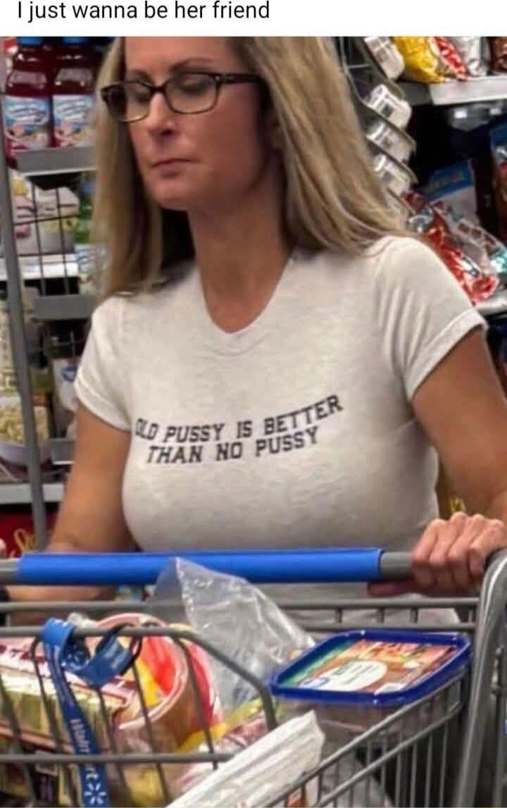 I just wanna be her friend
OLD PUSSY IS BETTER THAN NO PUSSY
