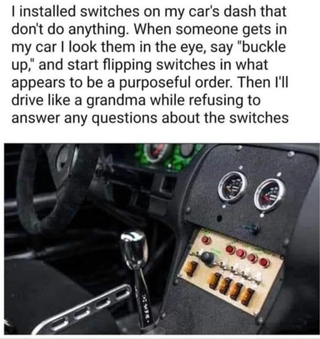 installed switches on my cars dash that dont do anything When someone gets in my car look them in the eye say buckle up and start flipping switches in what appears to be a purposeful order Then Ill drive like a grandma while refusing to answer any questions about the switches