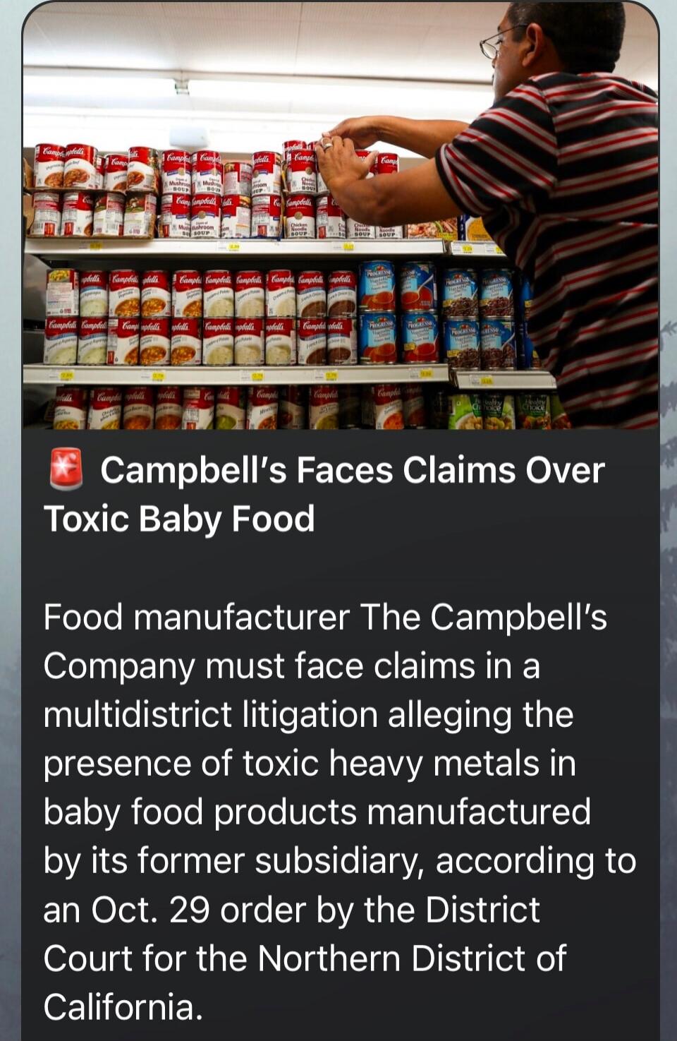 Campbell’s Faces Claims Over Toxic Baby Food

Food manufacturer The Campbell’s Company must face claims in a multidistrict litigation alleging the presence of toxic heavy metals in baby food products manufactured by its former subsidiary, according to an Oct. 29 order by the District Court for the Northern District of California.