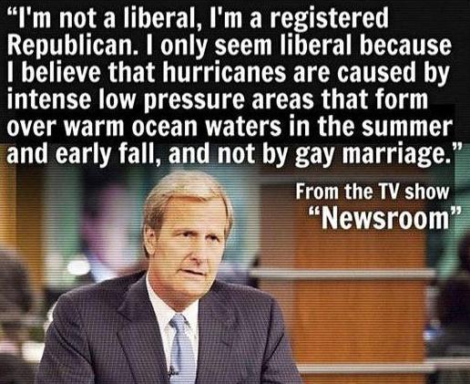 Im not a liberal Im a registered Republican I only seem liberal because believe that hurricanes are caused by intense low pressure areas that form over warm ocean waters in the summer and early fall and not by gay marriage From the TV show _ Newsroom