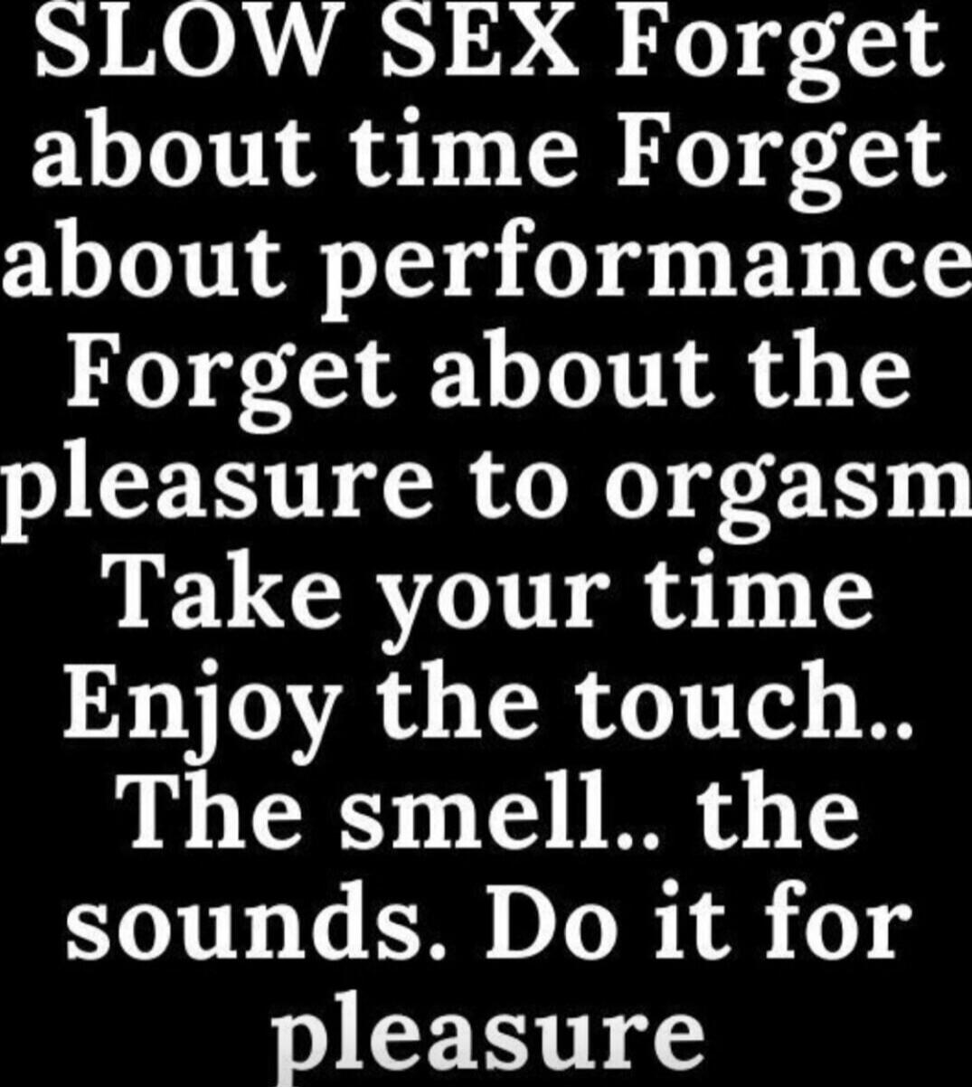 SLOW SEX Forget about time Forget about performance Forget about the pleasure to orgasm Take your time Enjoy the touch.. The smell.. the sounds. Do it for pleasure