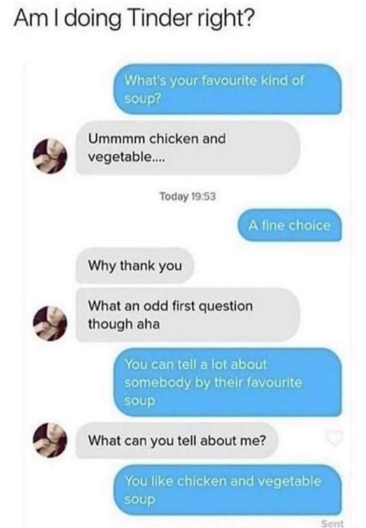 Am doing Tinder right Ummmm chicken and vegetable Today 1953 Why thank you What an odd first question though aha What can you tell about me
