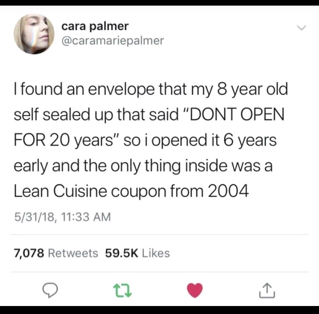 S X cara palmer pcaramariepalmer found an envelope that my 8 year old self sealed up that said DONT OPEN FOR 20 years so i opened it 6 years early and the only thing inside was a Lean Cuisine coupon from 2004 53118 1133 AM 7078 Retweets 595K Like O e L 4 R R RRRRRRRRRRRRRRRRRR
