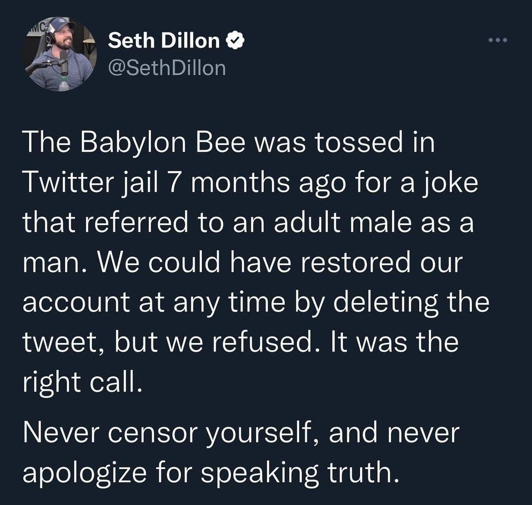 35_ Seth Dillon b SethDillon The Babylon Bee was tossed in Twitter jail 7 months ago for a joke that referred to an adult male as a man We could have restored our account at any time by deleting the tweet but we refused It was the right call INEVETROIT T RVoIUTE1 lifFToTo WallVTg apologize for speaking truth 705 AM 102722 Twitter for iPhone