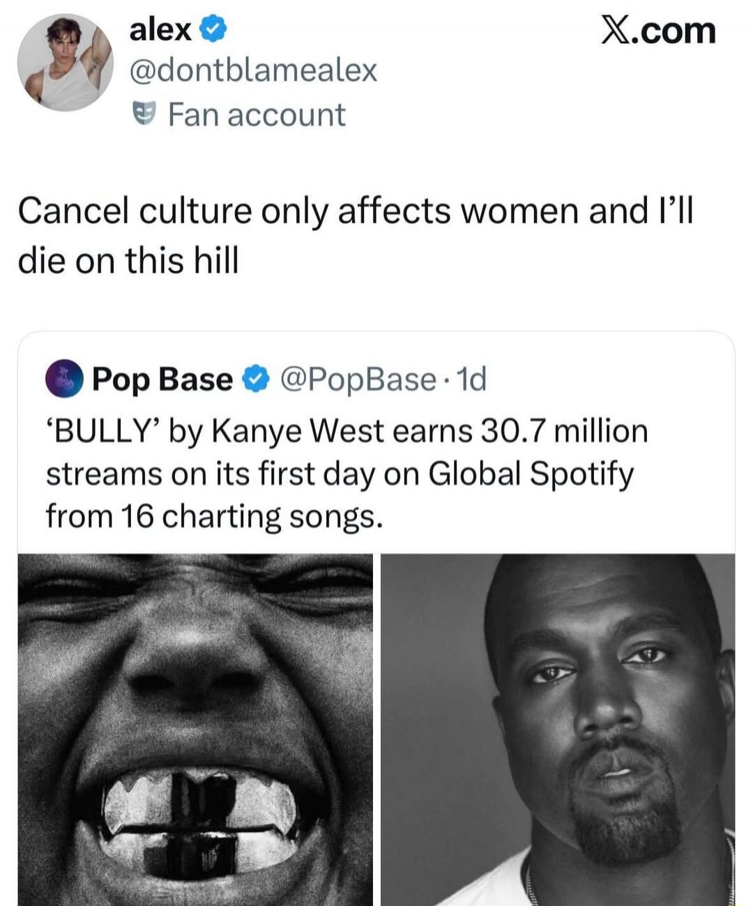 alex @dontblamealex Fan account Cancel culture only affects women and I'll die on this hill Pop Base @PopBase · 1d 'BULLY' by Kanye West earns 30.7 million streams on its first day on Global Spotify from 16 charting songs.