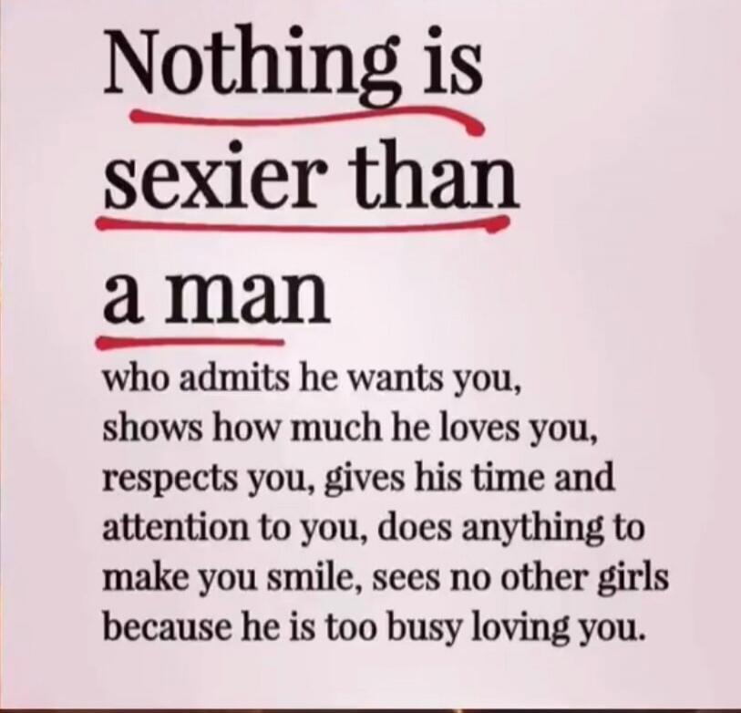 Nothing is sexier than a man who admits he wants you, shows how much he loves you, respects you, gives his time and attention to you, does anything to make you smile, sees no other girls because he is too busy loving you.
