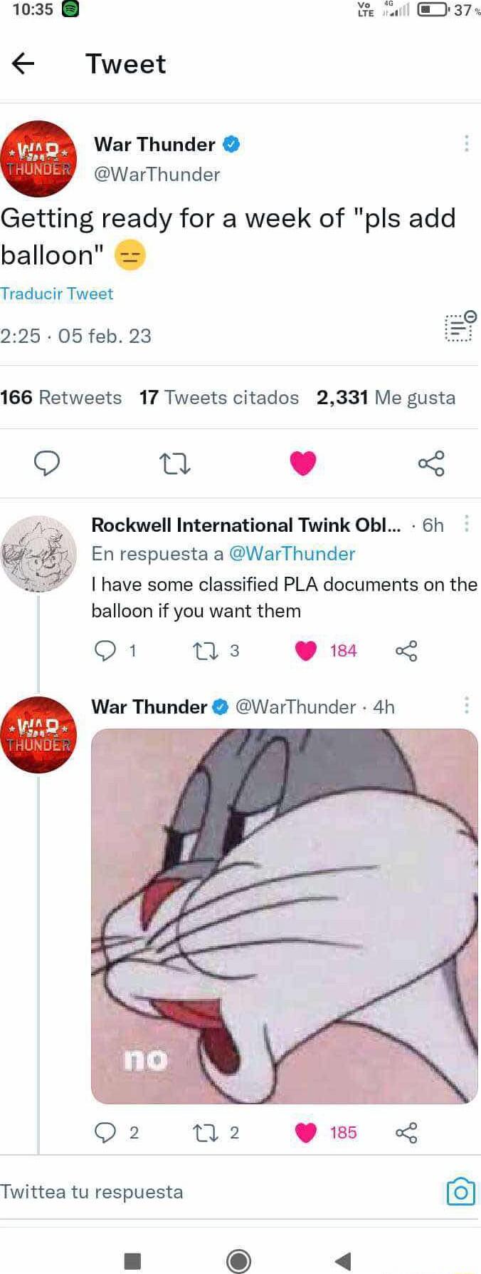 1035 e vl 37 Tweet War Thunder WarThunder Getting ready for a week of pls add balloon Traducir Tweet 225 05 feb 23 166 Retweets 17 Tweets citados 2331 Me gusta L 4 Rockwell International Twink Obl 6h En respuesta a WarThunder I have some classified PLA documents on the balloon if you want them Q1 ns Q18 0 War Thunder WarThunder 4h Q2 N2 Twittea tu respuesta