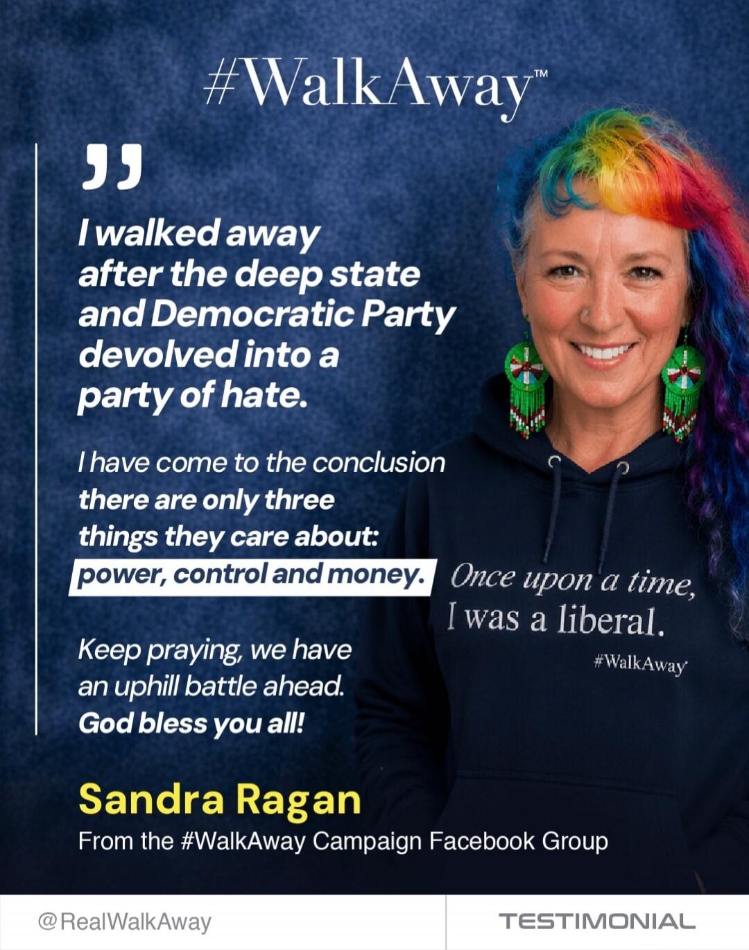 I walked away after the deep state and Democratic Party devolved into a party of hate. I have come to the conclusion there are only three things they care about: power, control and money. Keep praying, we have an uphill battle ahead. God bless you all! Sandra Ragan From the #WalkAway Campaign Facebook Group. Once upon a time, I was a liberal. #Walk