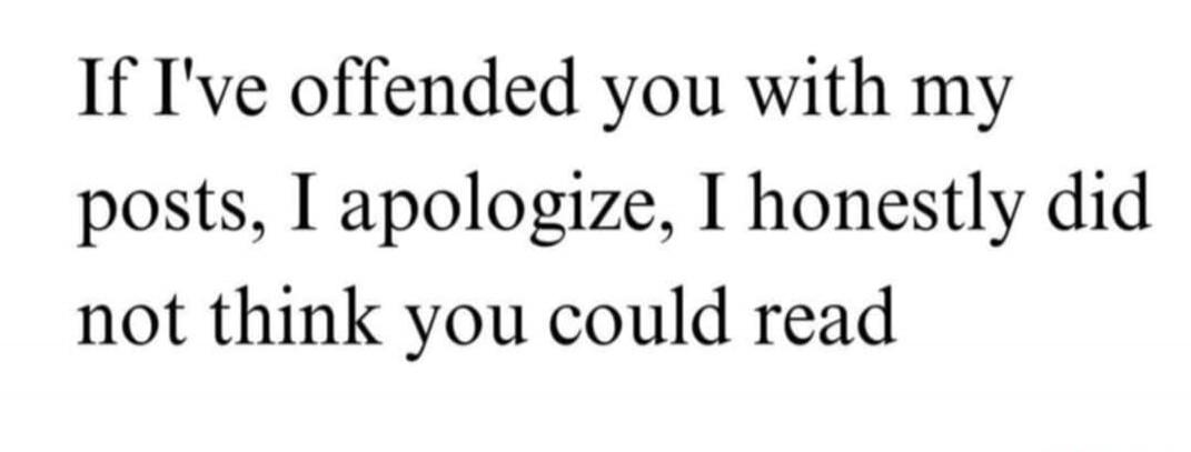 If I've offended you with my posts, I apologize, I honestly did not think you could read