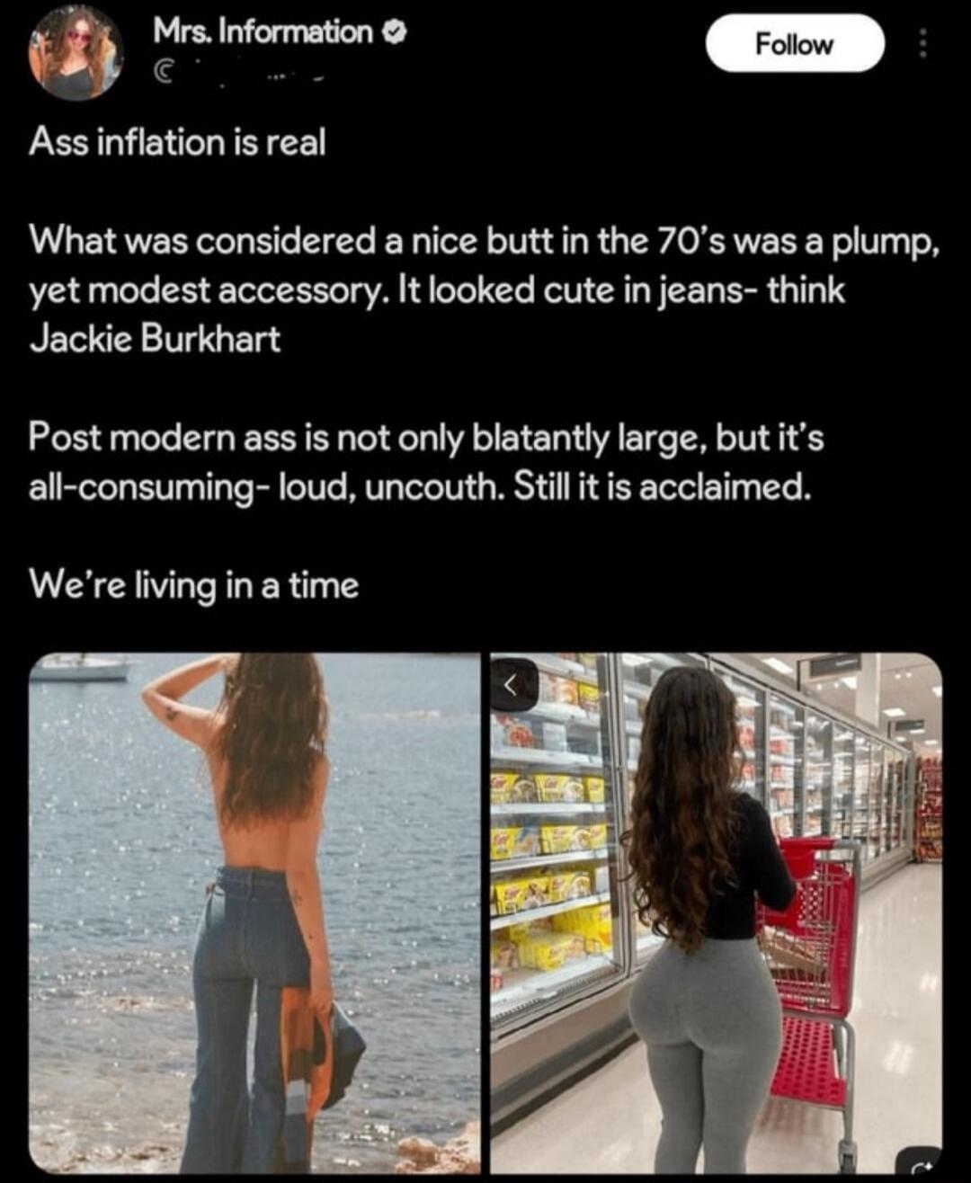Ass inflation is real

What was considered a nice butt in the 70's was a plump, yet modest accessory. It looked cute in jeans- think Jackie Burkhart

Post modern ass is not only blatantly large, but it’s all-consuming- loud, uncouth. Still it is acclaimed.

We’re living in a time
