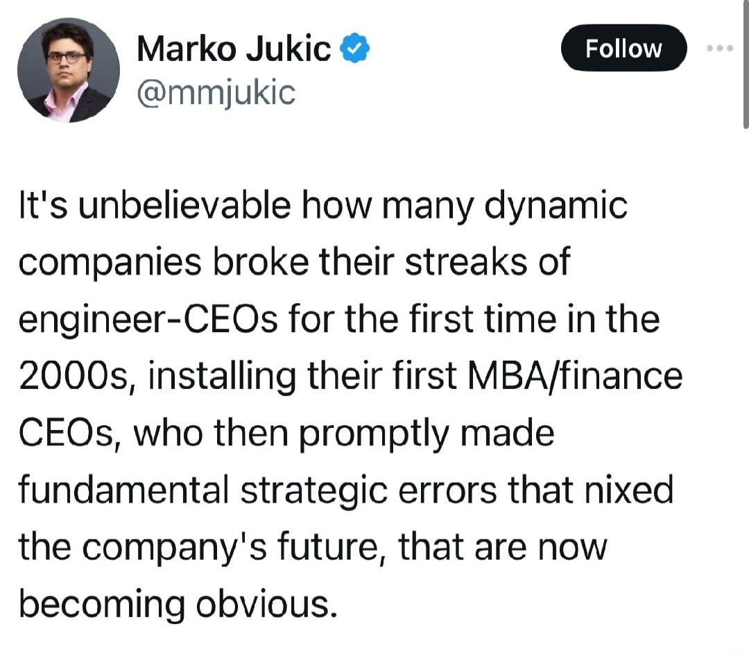 e Marko Jukic mmijukic Its unbelievable how many dynamic companies broke their streaks of engineer CEOs for the first time in the 2000s installing their first MBAfinance CEOs who then promptly made fundamental strategic errors that nixed the companys future that are now becoming obvious