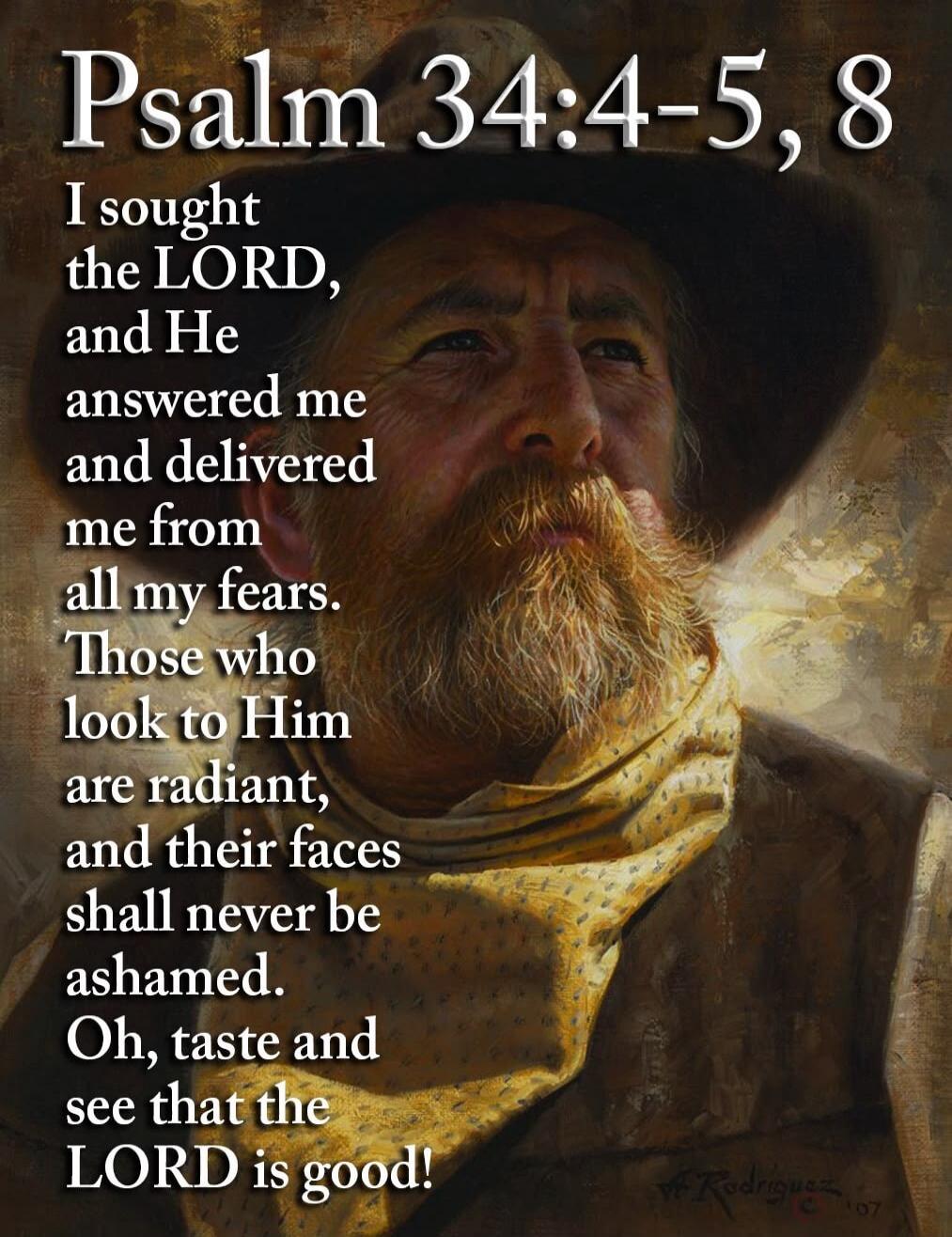 Psalm 34:4-5, 8 I sought the LORD, and He answered me and delivered me from all my fears. Those who look to Him are radiant, and their faces shall never be ashamed. Oh, taste and see that the LORD is good!