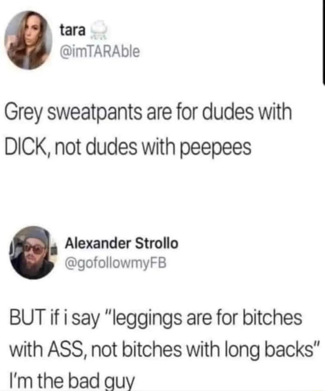 tara imTARAble Grey sweatpants are for dudes with DICK not dudes with peepees Alexander Strollo gofollowmyFB BUT if i say leggings are for bitches with ASS not bitches with long backs Im the bad quy