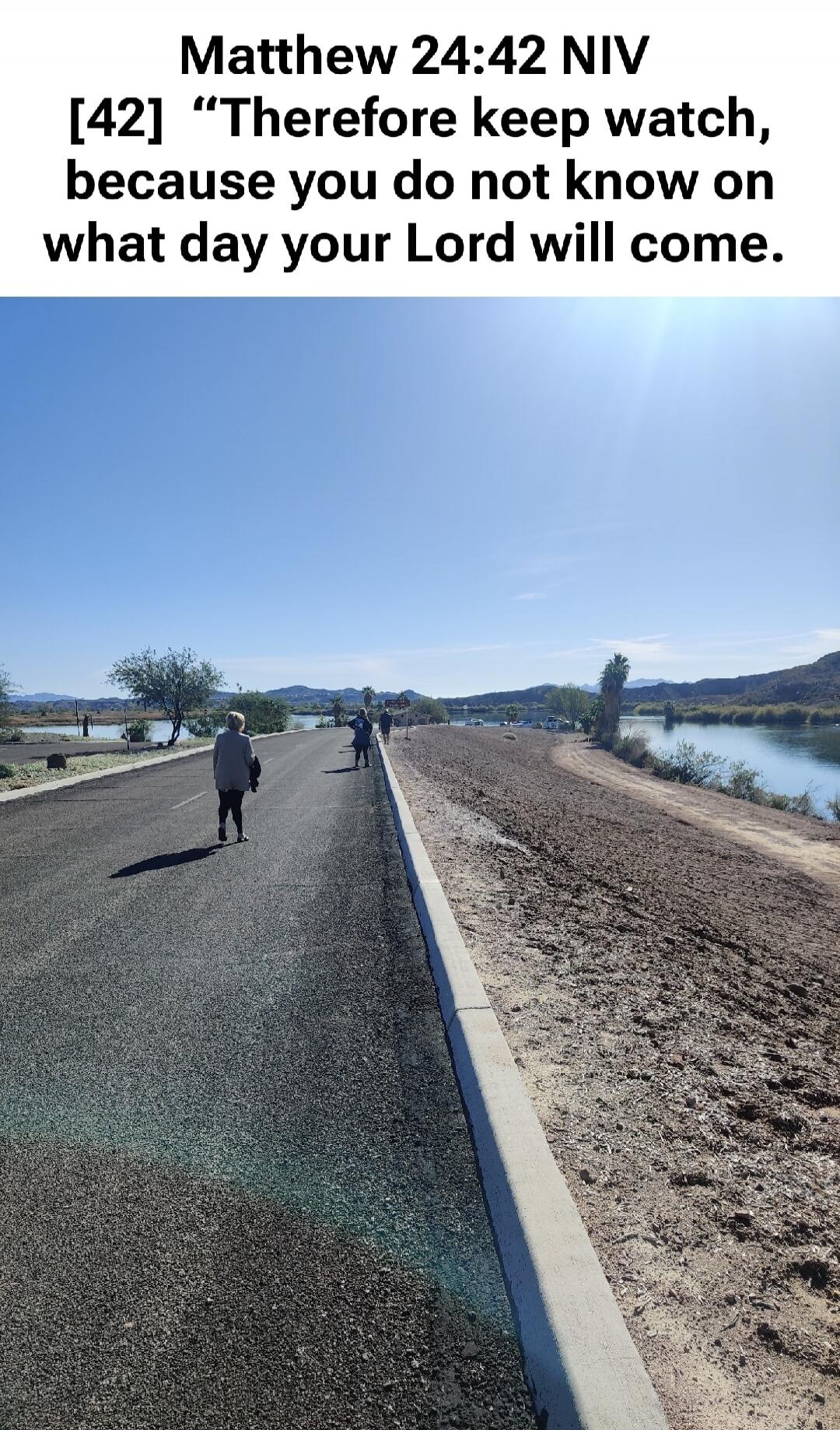 Matthew 24:42 NIV [42] 'Therefore keep watch, because you do not know on what day your Lord will come.