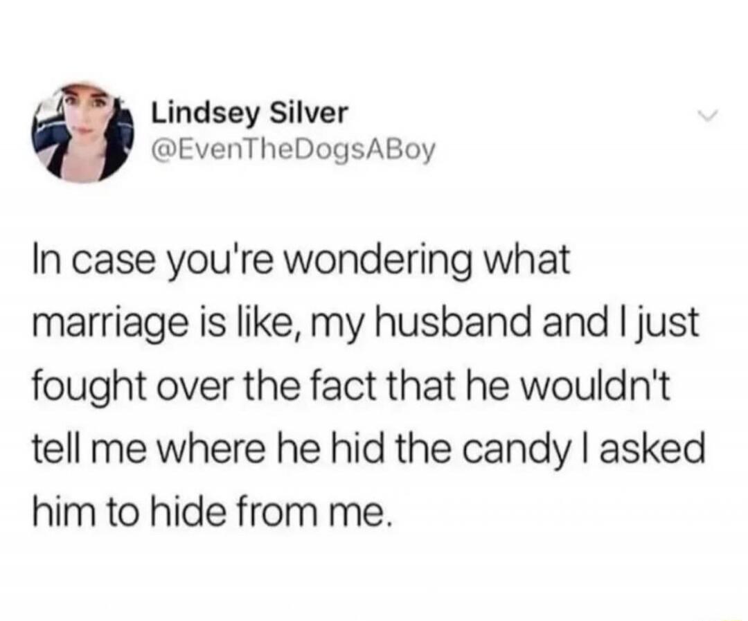 Lindsey Silver @EvenTheDogsABoy In case you're wondering what marriage is like, my husband and I just fought over the fact that he wouldn't tell me where he hid the candy I asked him to hide from me.
