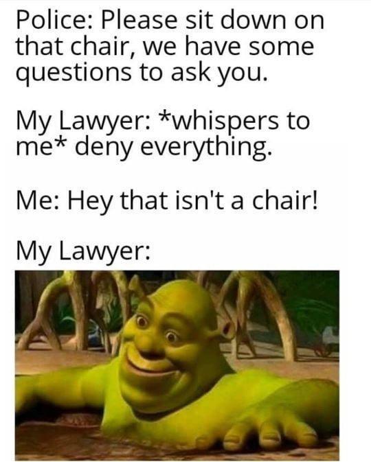 Police Please sit down on that chair we have some questions to ask you My Lawyer whispers to me deny everything Me Hey thatisnt a chair My Lawyer at