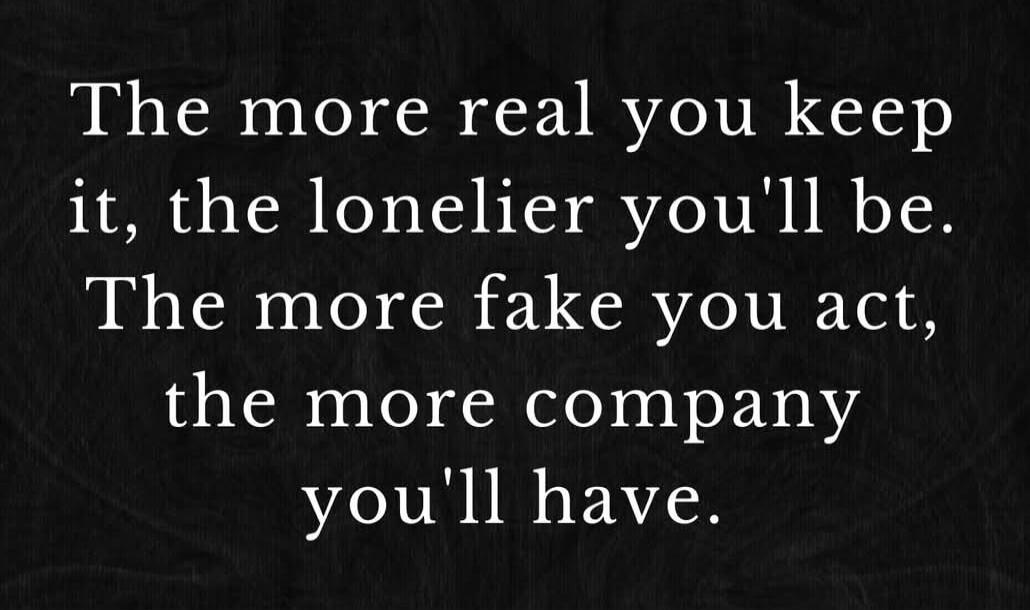 The more real you keep it, the lonelier you'll be. The more fake you act, the more company you'll have.