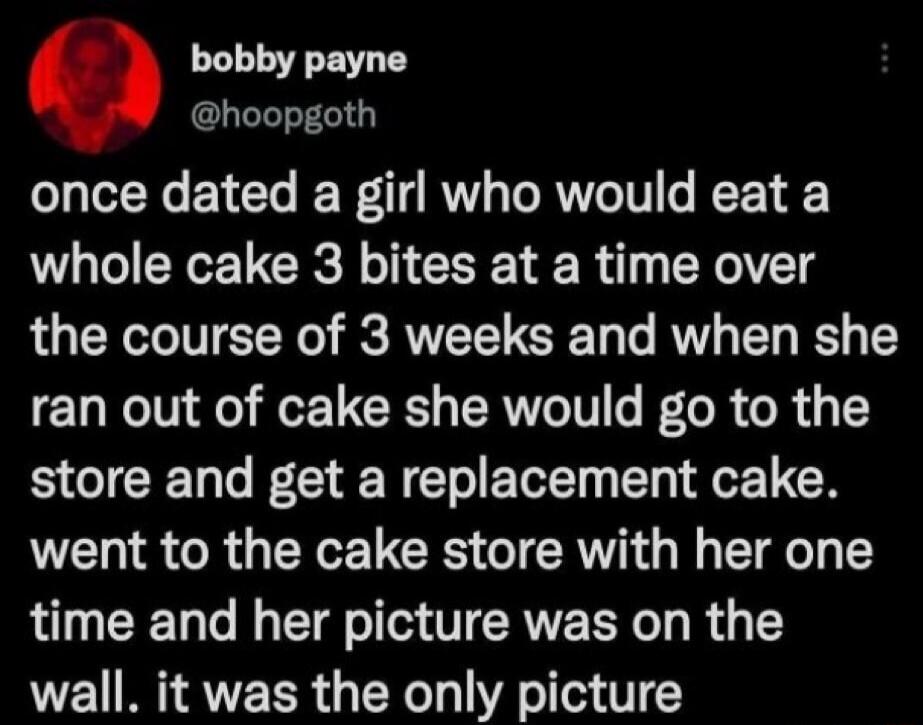 bobby payne @hoopgoth once dated a girl who would eat a whole cake 3 bites at a time over the course of 3 weeks and when she ran out of cake she would go to the store and get a replacement cake. went to the cake store with her one time and her picture was on the wall. it was the only picture