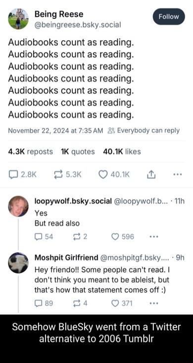 Being Reese beingreesebskysocia Audiobooks count as reading Audiobooks count as reading Audiobooks count as reading Audiobooks count as reading Audiobooks count as reading Audiobooks count as reading Audiobooks count as reading November 22 2024 at 735AM 3 Everybody 43K reposts 1K quotes 401K likes Q loopywolfbskysocial loopywolfb 11h Yes But read also Moshpit Girlfriend moshpitgfbsky 9h Hey friend