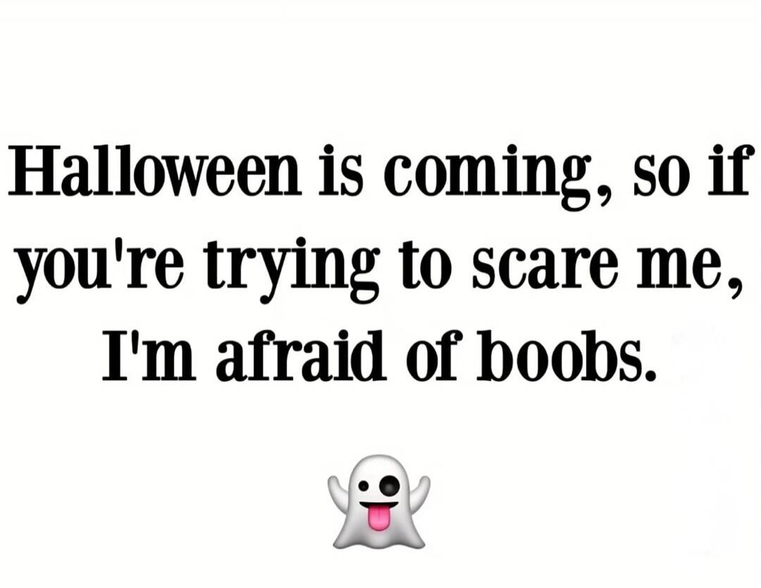 Halloween is coming, so if you're trying to scare me, I'm afraid of boobs.