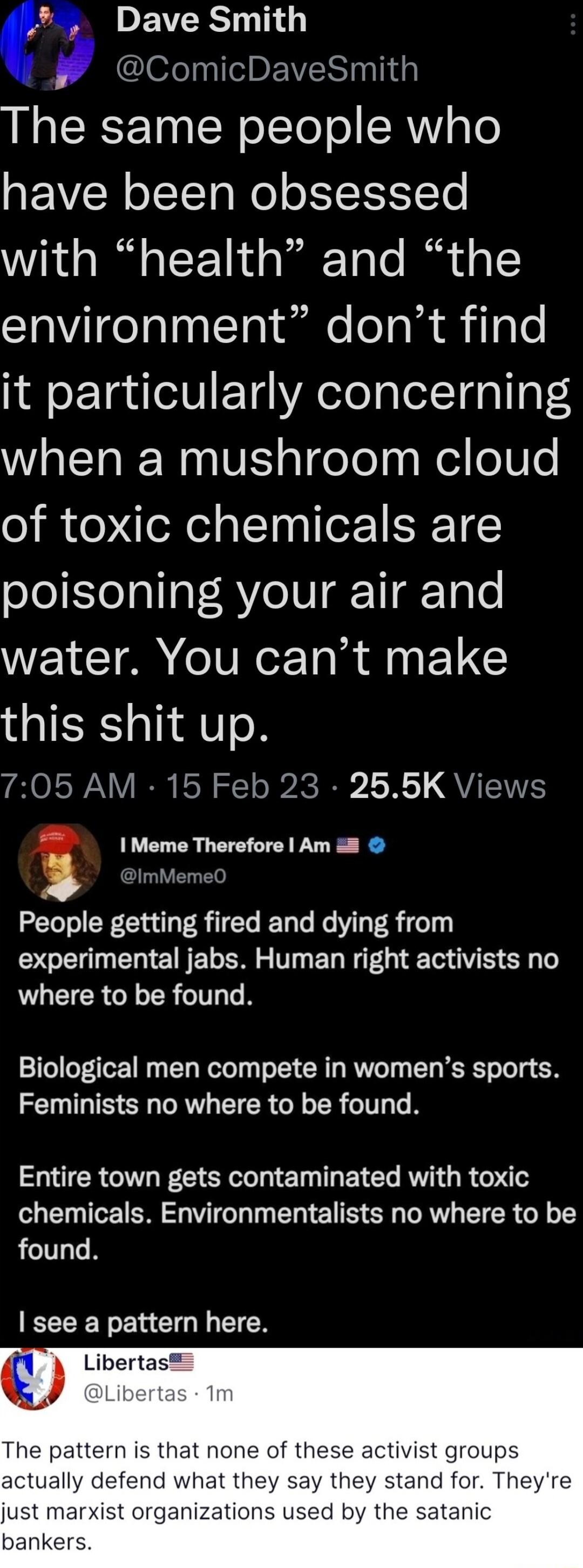 DEVERS TG ComicDaveSmith The same people who have been obsessed with health and the environment dont find it particularly concerning when a mushroom cloud of toxic chemicals are poisoning your air and water You cant make this shit up 705 AM 15 Feb 23 255K Views I Meme Therefore Am 8 People getting fired and dying from E e TN ET SRS TV ET NG T O S T where to be found Biological men compete in women