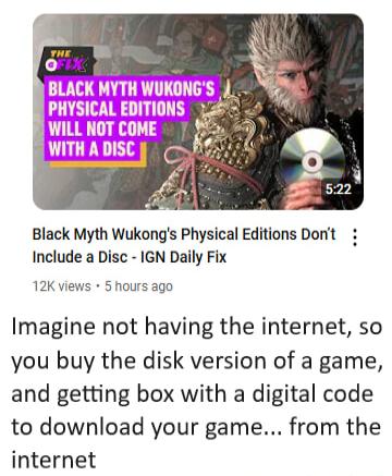 Black Myth Wukongs Physical Editions Dont Include a Disc IGN Daily Fix 12K views 5 hours ago Imagine not having the internet so you buy the disk version of a game and getting box with a digital code to download your game from the internet