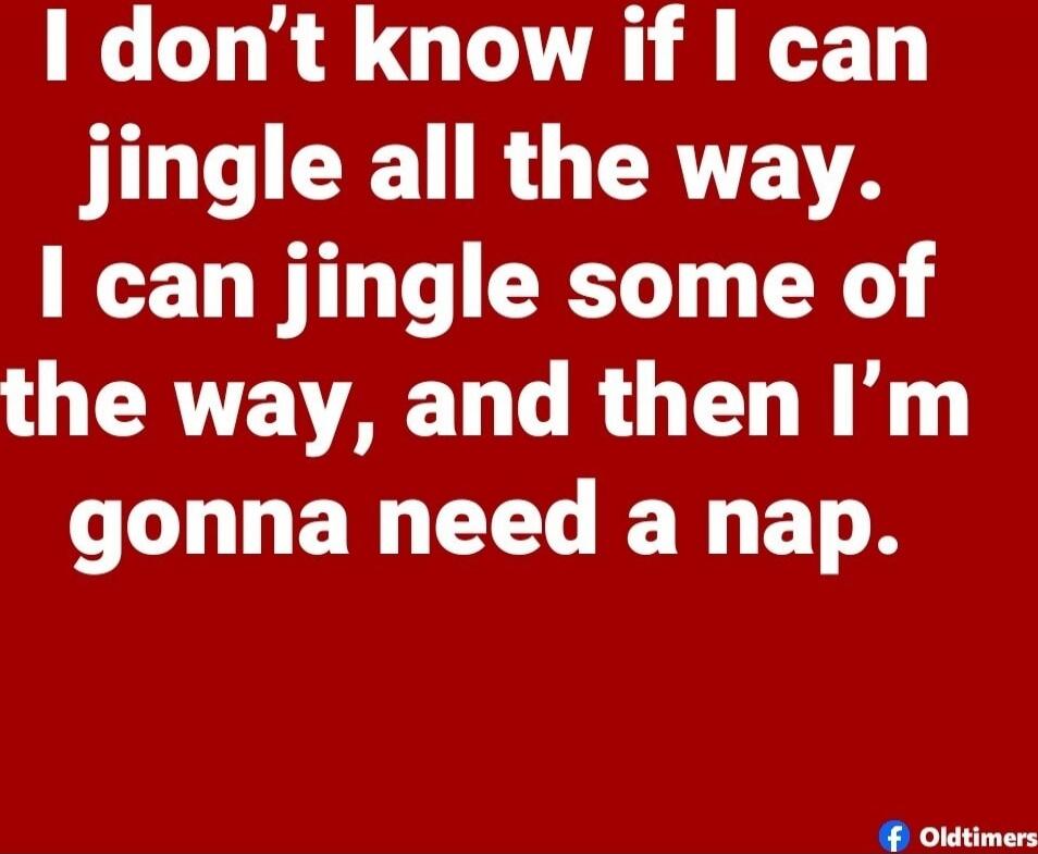 I don't know if I can jingle all the way. I can jingle some of the way, and then I'm gonna need a nap.