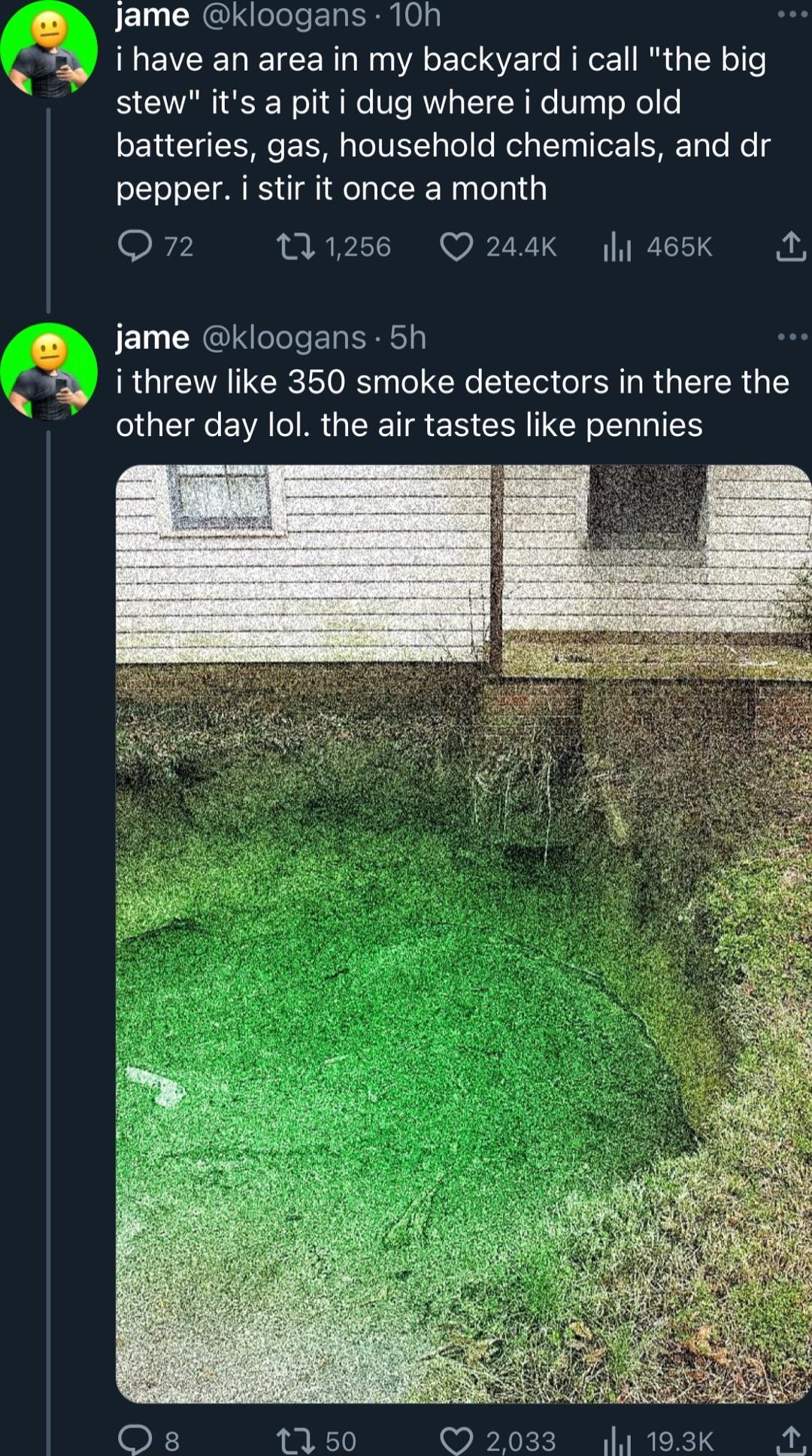 Jame kloogans 10h i have an area in my backyard i call the big stew its a pit i dug where i dump old batteries gas household chemicals and dr pepper i stir it once a month Q7 1256 Q244K y 465Kk A JE LU CREIS S ER T i threw like 350 smoke detectors in there the ENVATIR G TR ER CEN N IEE F 1150 2033 193K A