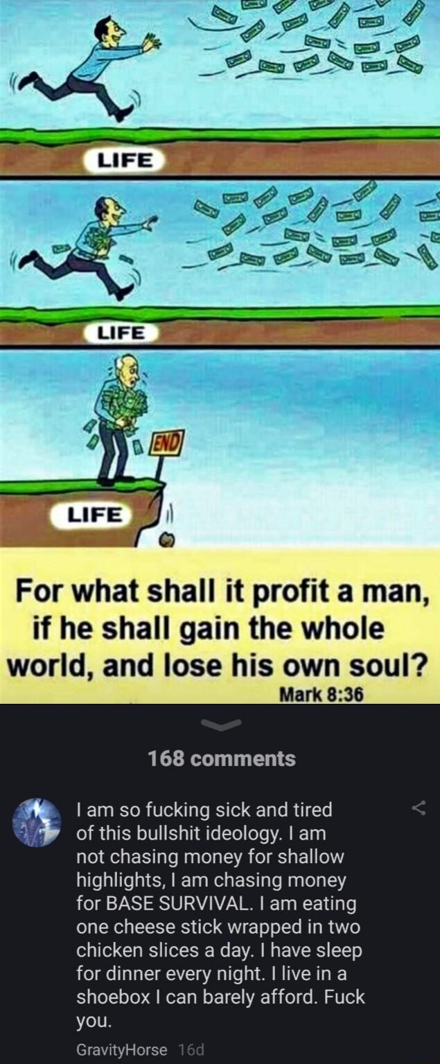 For what shall it profit a man if he shall gain the whole world and lose his own soul Mark 836 168 comments 0 1 am so fucking sick and tired A IRGISHLIVEG T e el T A T33 not chasing money for shallow highlights am chasing money for BASE SURVIVAL am eating one cheese stick wrapped in two chicken slices a day have sleep for dinner every night live in a shoebox can barely afford Fuck you