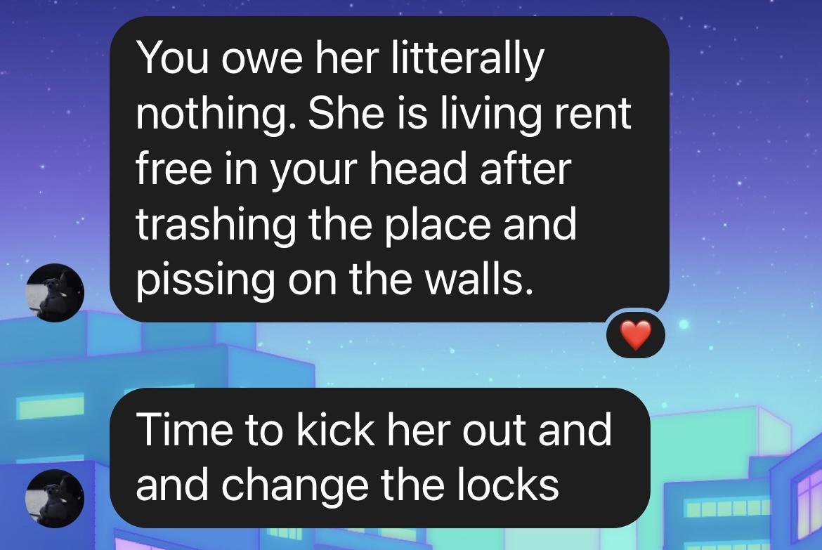 You owe her litterally nothing She is living rent free in your head after trashing the place and plssmg on the walls Tlme to kick her out and 1l and change the locks