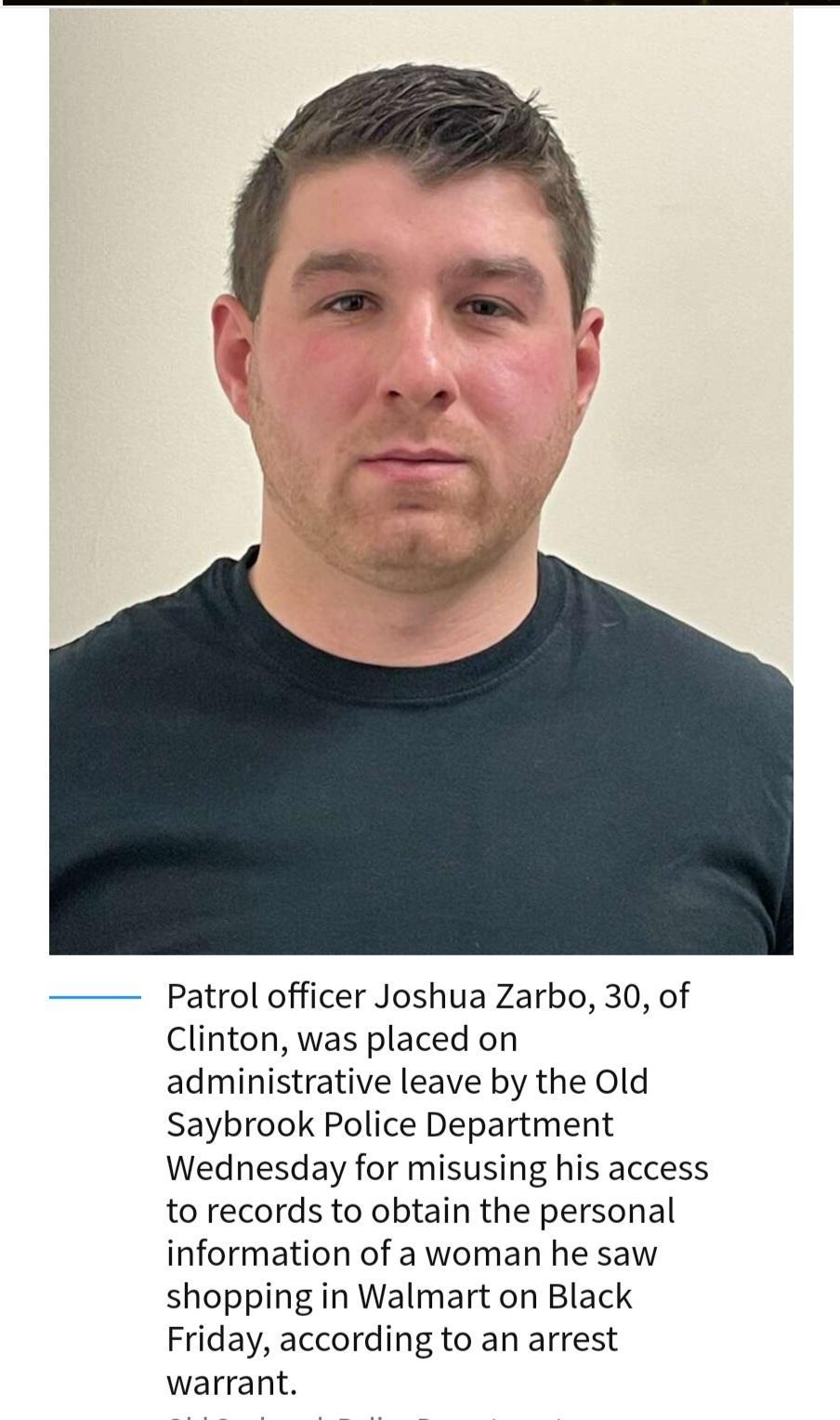 Patrol officer Joshua Zarbo 30 of Clinton was placed on administrative leave by the Old Saybrook Police Department Wednesday for misusing his access to records to obtain the personal information of a woman he saw shopping in Walmart on Black Friday according to an arrest warrant