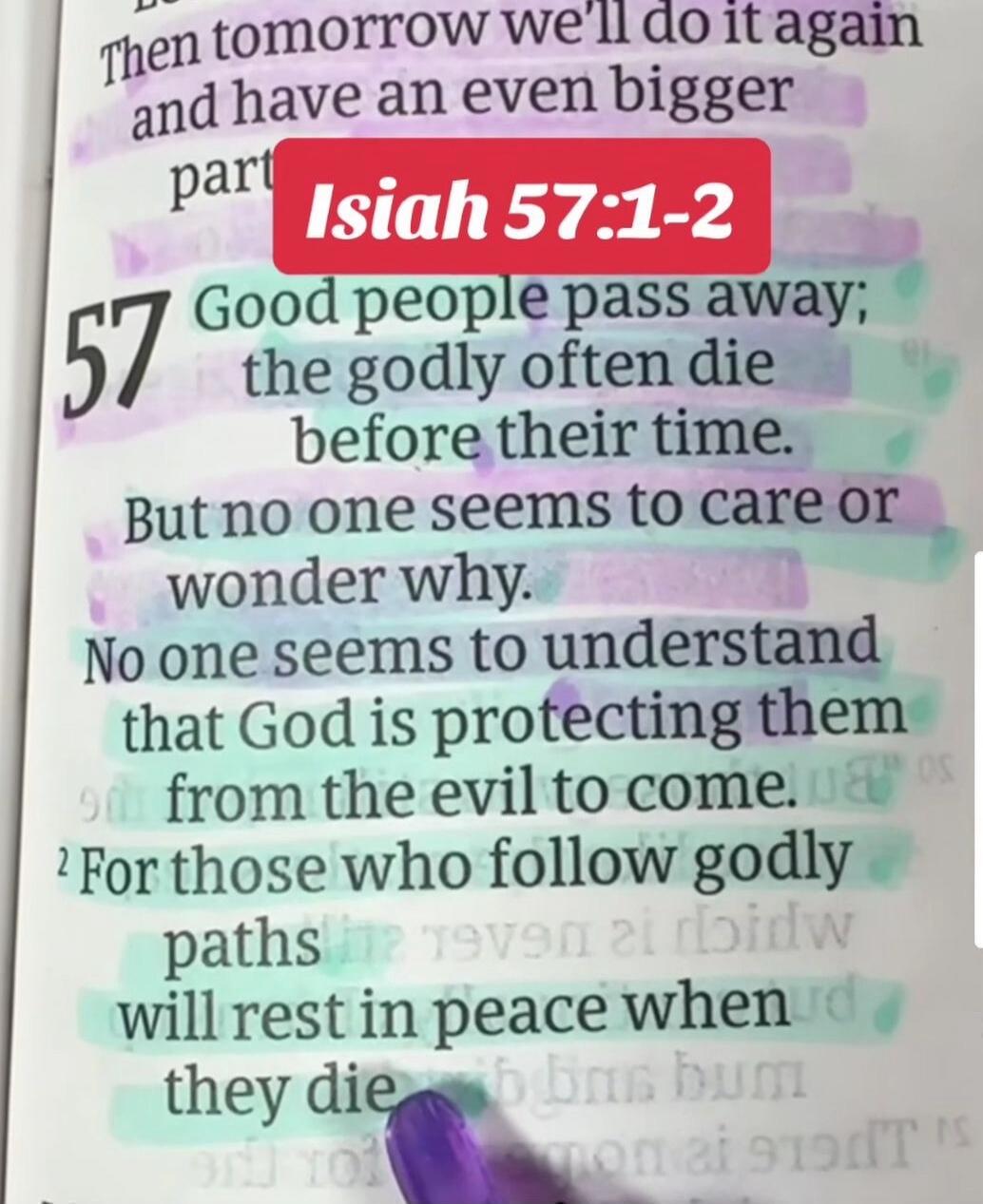 Then tomorrow we'll do it again and have an even bigger part Isaiah 57:1-2 57 Good people pass away; the godly often die before their time. But no one seems to care or wonder why. No one seems to understand that God is protecting them from the evil to come. For those who follow godly paths will rest in peace when they die.
