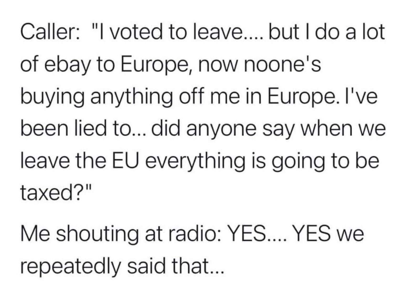 Caller l voted to leave but do a lot of ebay to Europe now noones buying anything off me in Europe Ive been lied to did anyone say when we leave the EU everything is going to be taxed Me shouting at radio YES YES we repeatedly said that